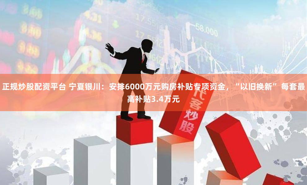 正规炒股配资平台 宁夏银川：安排6000万元购房补贴专项资金，“以旧换新” 每套最高补贴3.4万元