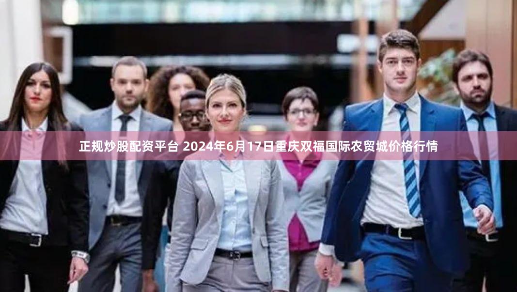 正规炒股配资平台 2024年6月17日重庆双福国际农贸城价格行情