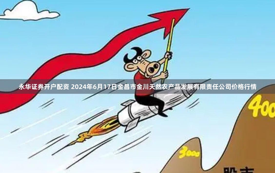 永华证券开户配资 2024年6月17日金昌市金川天然农产品发展有限责任公司价格行情