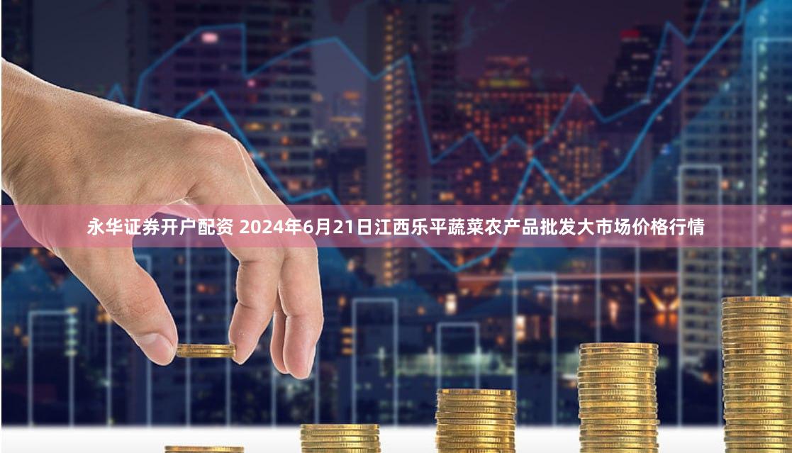 永华证券开户配资 2024年6月21日江西乐平蔬菜农产品批发大市场价格行情
