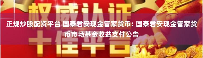 正规炒股配资平台 国泰君安现金管家货币: 国泰君安现金管家货币市场基金收益支付公告