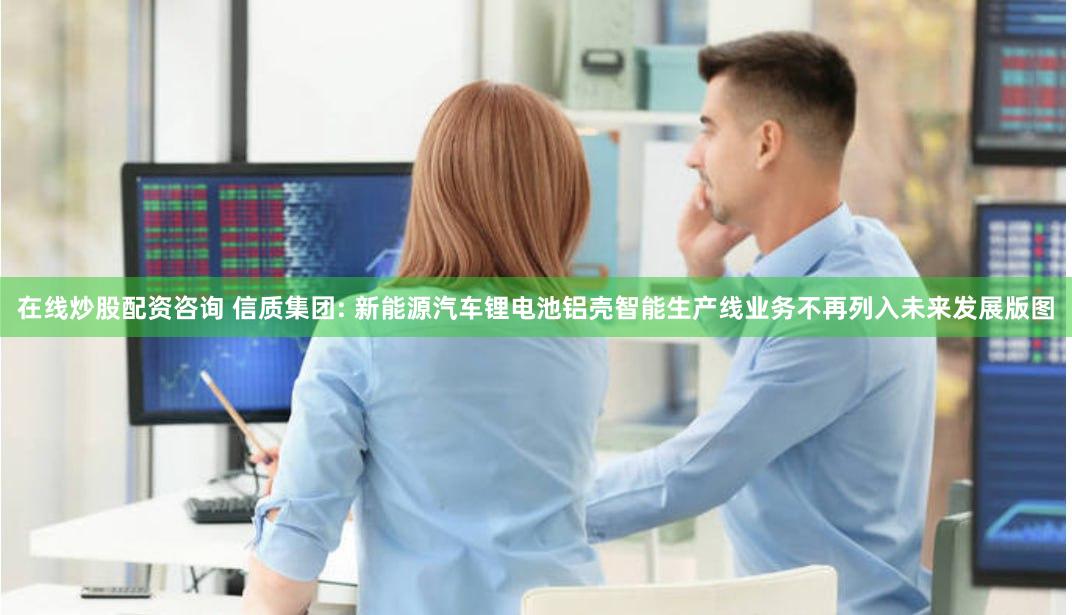 在线炒股配资咨询 信质集团: 新能源汽车锂电池铝壳智能生产线业务不再列入未来发展版图