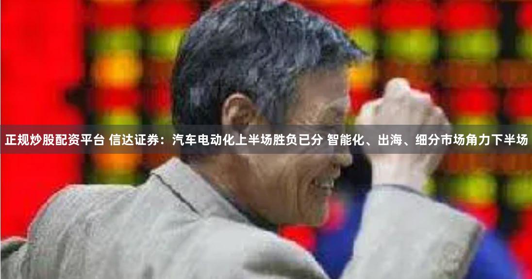 正规炒股配资平台 信达证券：汽车电动化上半场胜负已分 智能化、出海、细分市场角力下半场