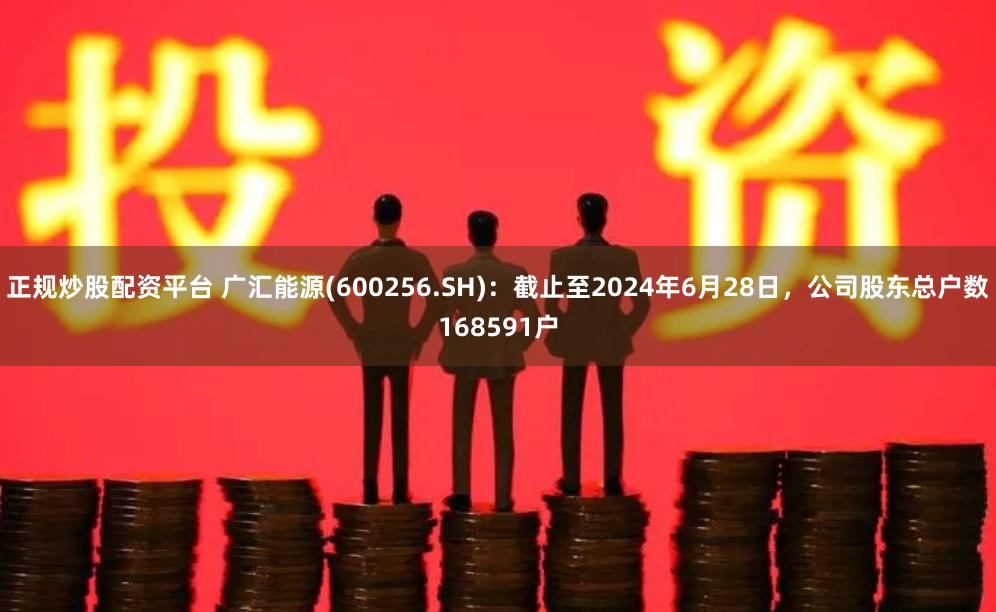 正规炒股配资平台 广汇能源(600256.SH)：截止至2024年6月28日，公司股东总户数168591户