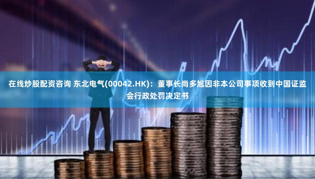在线炒股配资咨询 东北电气(00042.HK)：董事长尚多旭因非本公司事项收到中国证监会行政处罚决定书