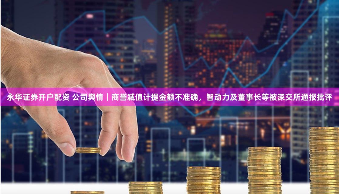永华证券开户配资 公司舆情｜商誉减值计提金额不准确，智动力及董事长等被深交所通报批评