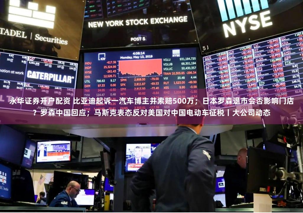 永华证券开户配资 比亚迪起诉一汽车博主并索赔500万；日本罗森退市会否影响门店？罗森中国回应；马斯克表态反对美国对中国电动车征税丨大公司动态