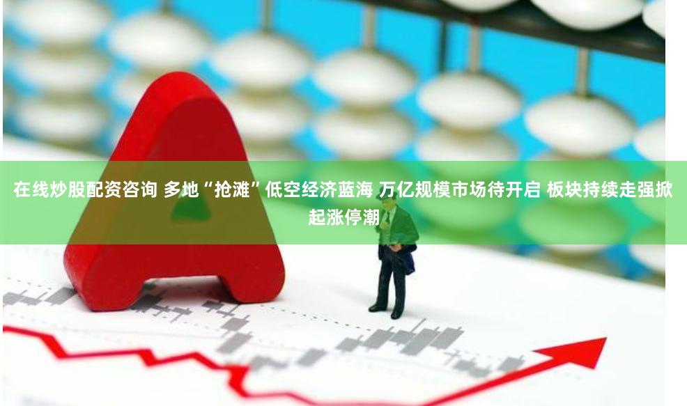 在线炒股配资咨询 多地“抢滩”低空经济蓝海 万亿规模市场待开启 板块持续走强掀起涨停潮