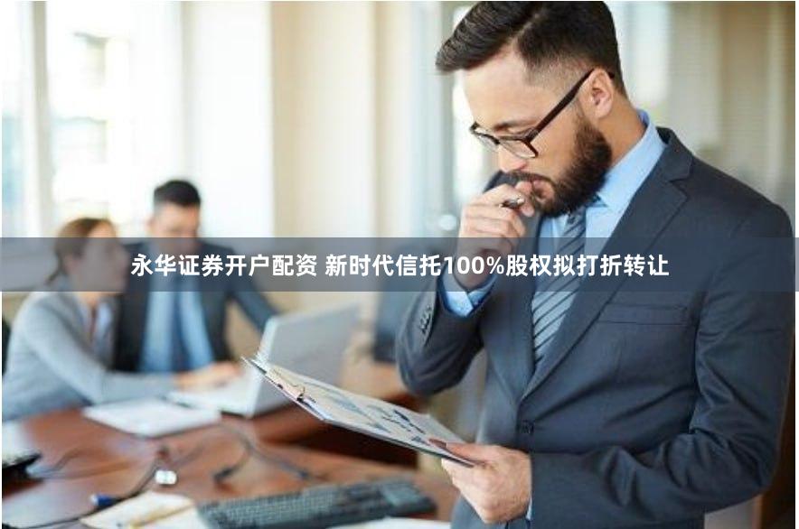 永华证券开户配资 新时代信托100%股权拟打折转让
