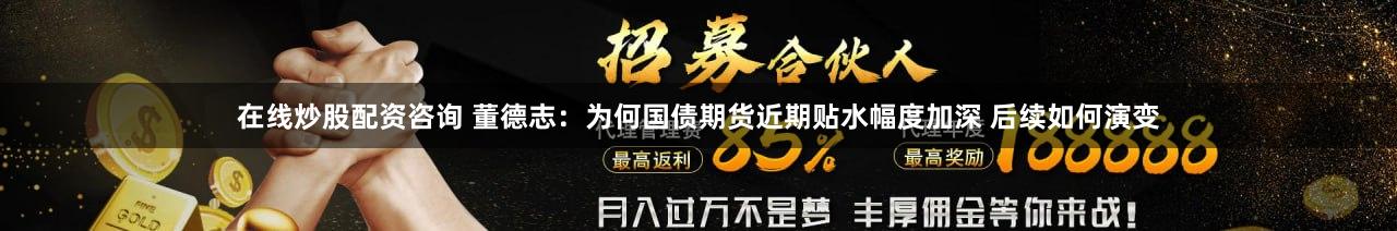 在线炒股配资咨询 董德志：为何国债期货近期贴水幅度加深 后续如何演变
