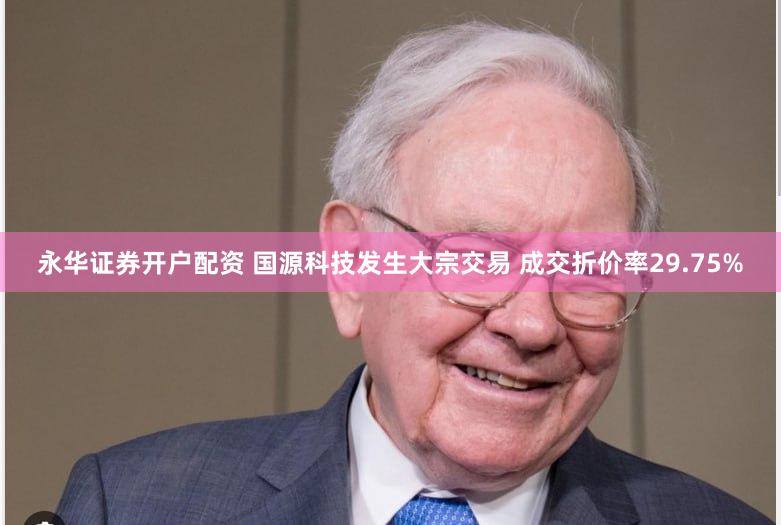 永华证券开户配资 国源科技发生大宗交易 成交折价率29.75%