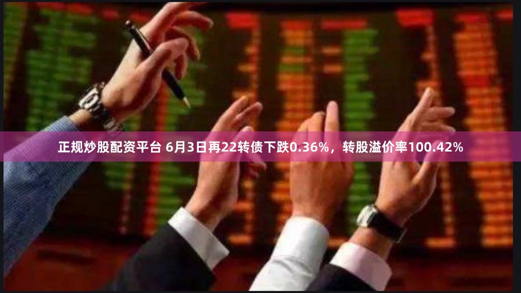 正规炒股配资平台 6月3日再22转债下跌0.36%，转股溢价率100.42%