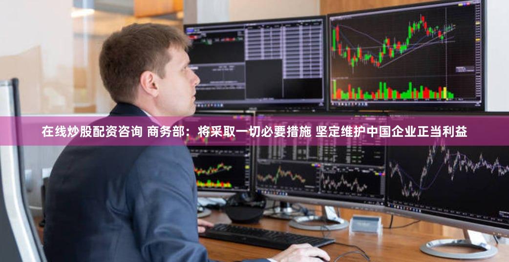 在线炒股配资咨询 商务部：将采取一切必要措施 坚定维护中国企业正当利益