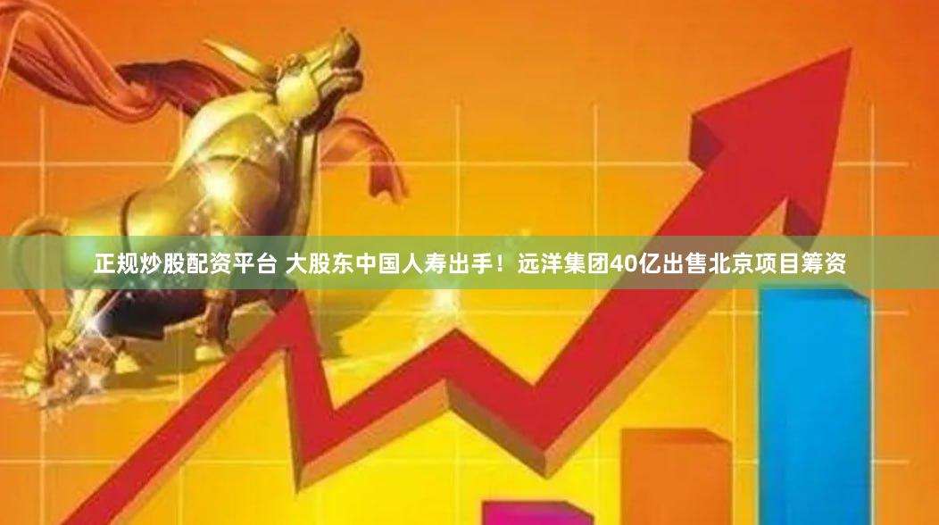 正规炒股配资平台 大股东中国人寿出手！远洋集团40亿出售北京项目筹资