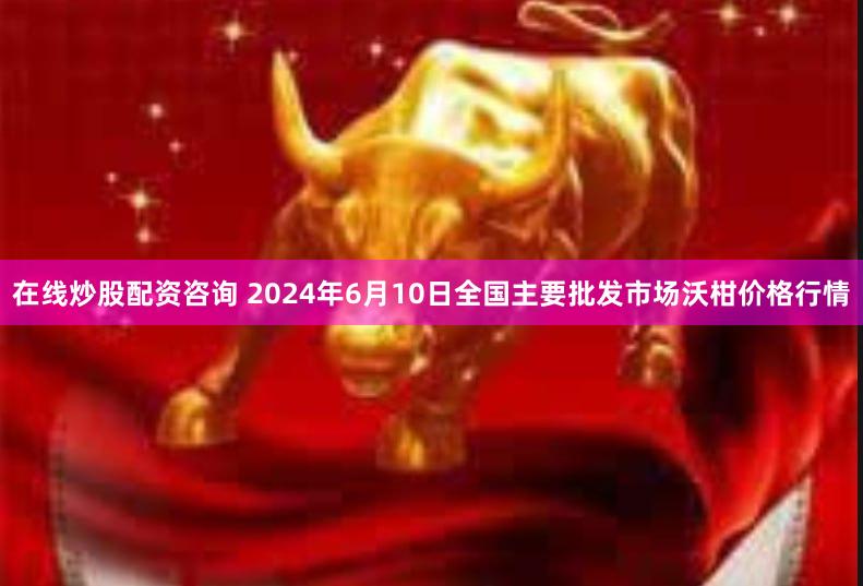 在线炒股配资咨询 2024年6月10日全国主要批发市场沃柑价格行情