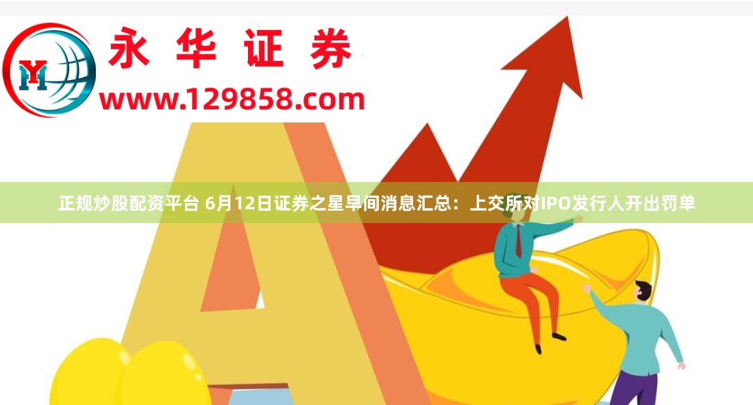 正规炒股配资平台 6月12日证券之星早间消息汇总：上交所对IPO发行人开出罚单