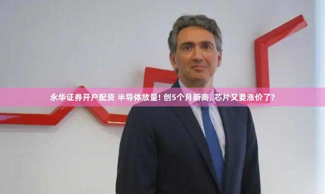 永华证券开户配资 半导体放量! 创5个月新高, 芯片又要涨价了?