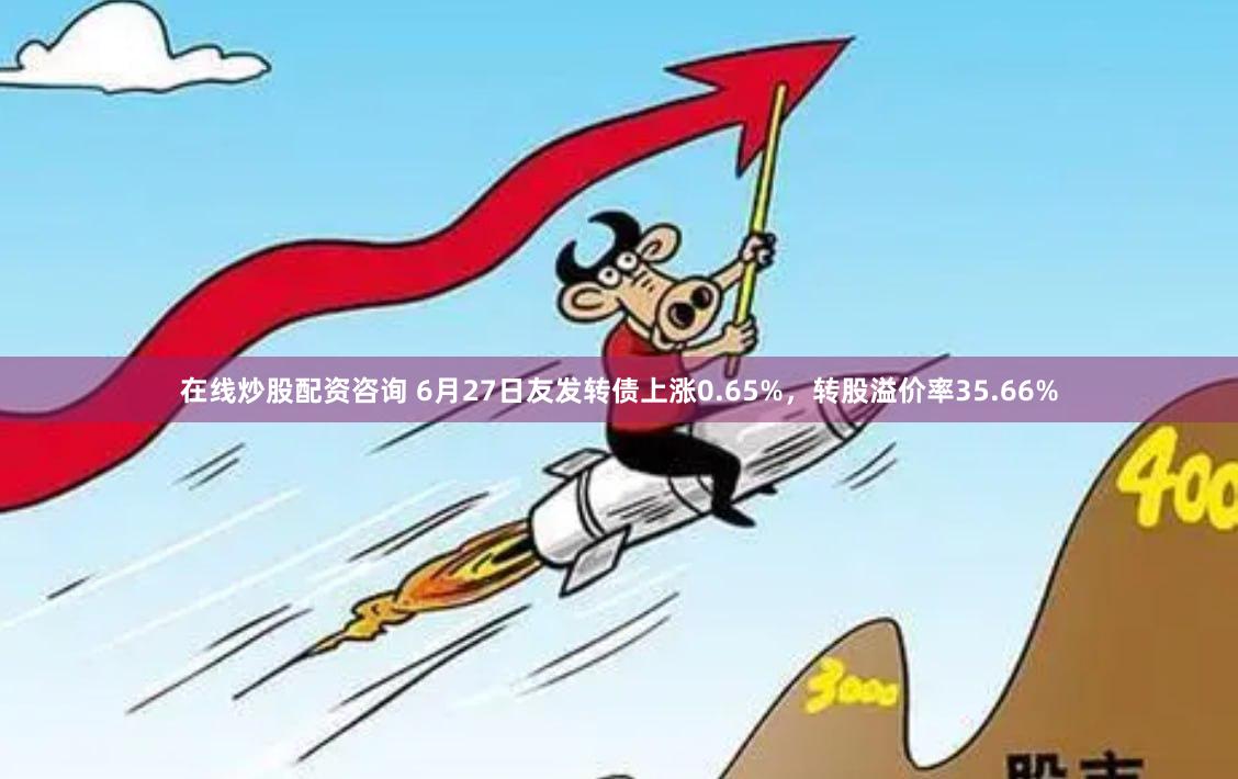 在线炒股配资咨询 6月27日友发转债上涨0.65%，转股溢价率35.66%