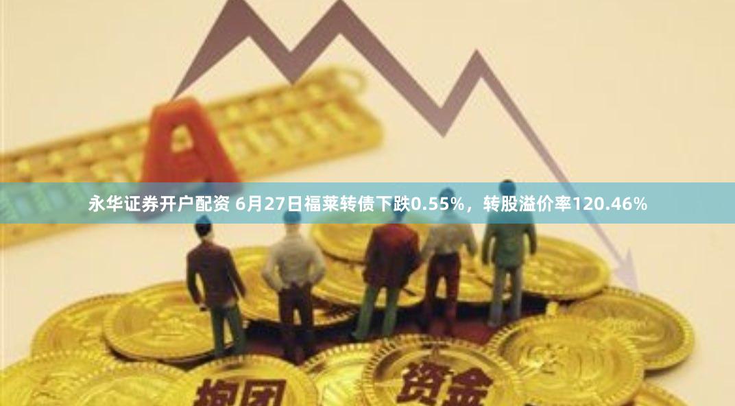 永华证券开户配资 6月27日福莱转债下跌0.55%，转股溢价率120.46%