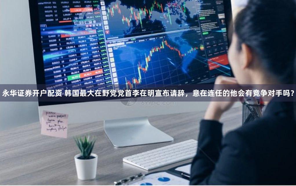 永华证券开户配资 韩国最大在野党党首李在明宣布请辞，意在连任的他会有竞争对手吗？