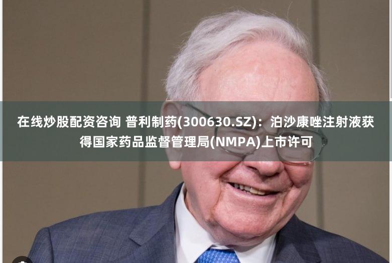 在线炒股配资咨询 普利制药(300630.SZ)：泊沙康唑注射液获得国家药品监督管理局(NMPA)上市许可