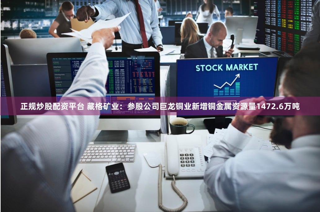 正规炒股配资平台 藏格矿业：参股公司巨龙铜业新增铜金属资源量1472.6万吨