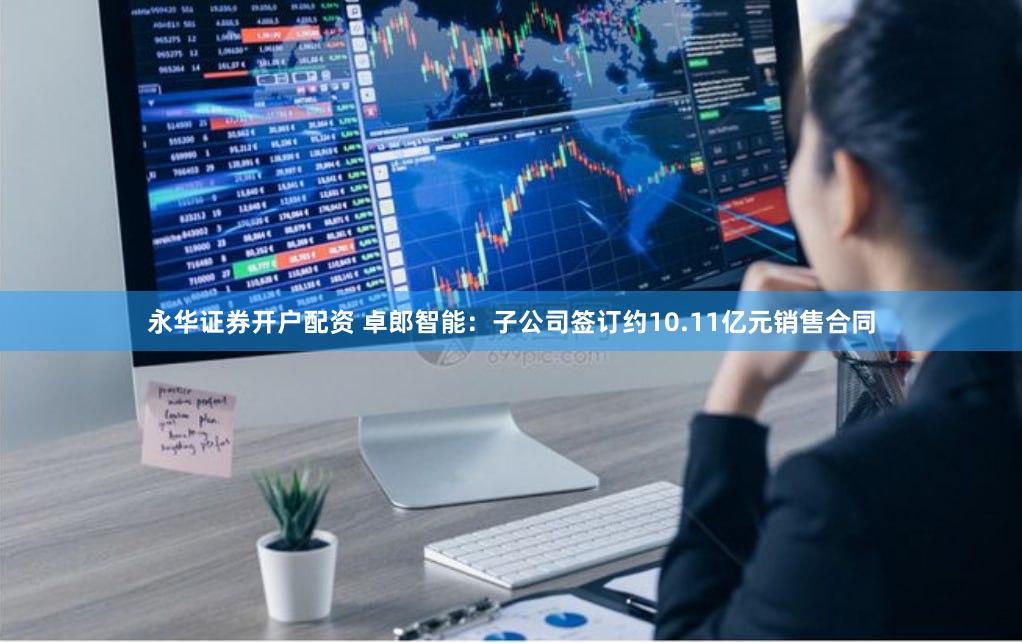 永华证券开户配资 卓郎智能：子公司签订约10.11亿元销售合同