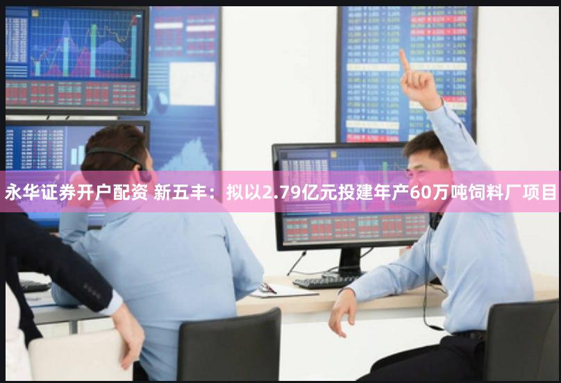 永华证券开户配资 新五丰：拟以2.79亿元投建年产60万吨饲料厂项目
