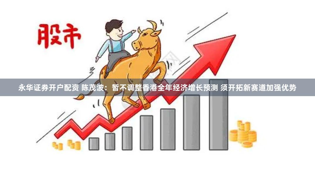 永华证券开户配资 陈茂波：暂不调整香港全年经济增长预测 须开拓新赛道加强优势