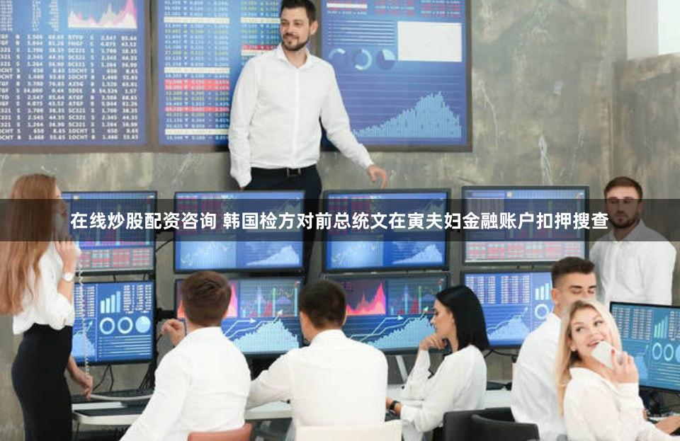 在线炒股配资咨询 韩国检方对前总统文在寅夫妇金融账户扣押搜查