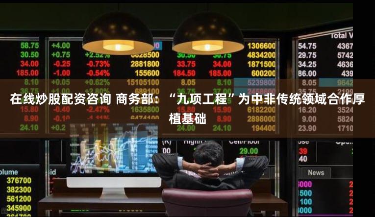 在线炒股配资咨询 商务部：“九项工程”为中非传统领域合作厚植基础