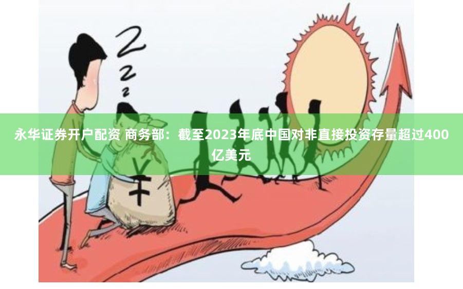 永华证券开户配资 商务部：截至2023年底中国对非直接投资存量超过400亿美元
