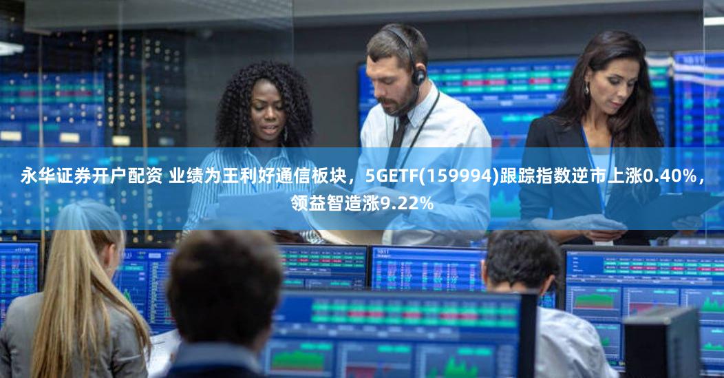 永华证券开户配资 业绩为王利好通信板块，5GETF(159994)跟踪指数逆市上涨0.40%，领益智造涨9.22%