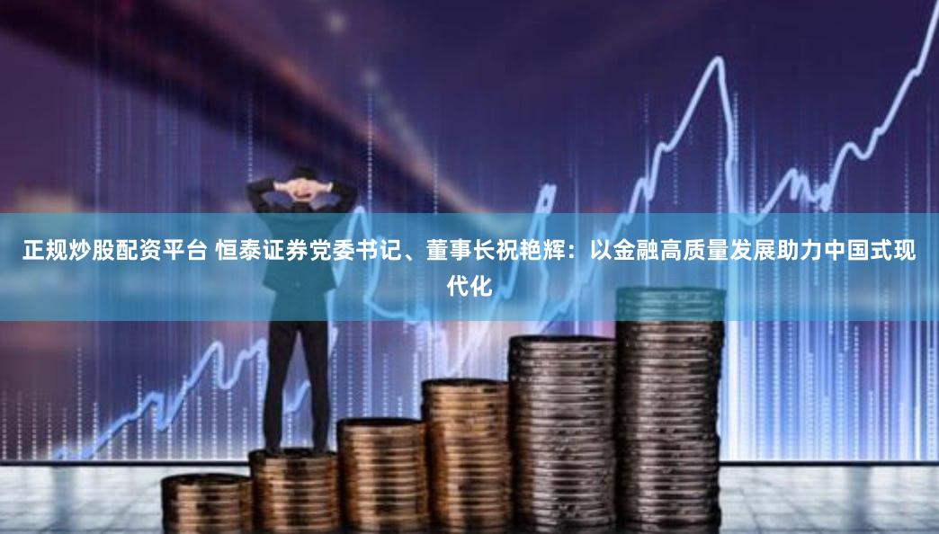 正规炒股配资平台 恒泰证券党委书记、董事长祝艳辉：以金融高质量发展助力中国式现代化