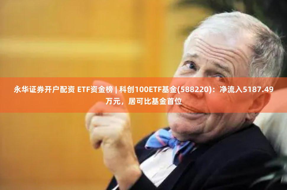 永华证券开户配资 ETF资金榜 | 科创100ETF基金(588220)：净流入5187.49万元，居可比基金首位