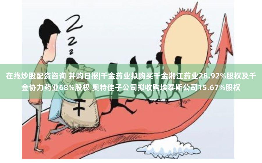 在线炒股配资咨询 并购日报|千金药业拟购买千金湘江药业28.92%股权及千金协力药业68%股权 奥特佳子公司拟收购埃泰斯公司15.67%股权