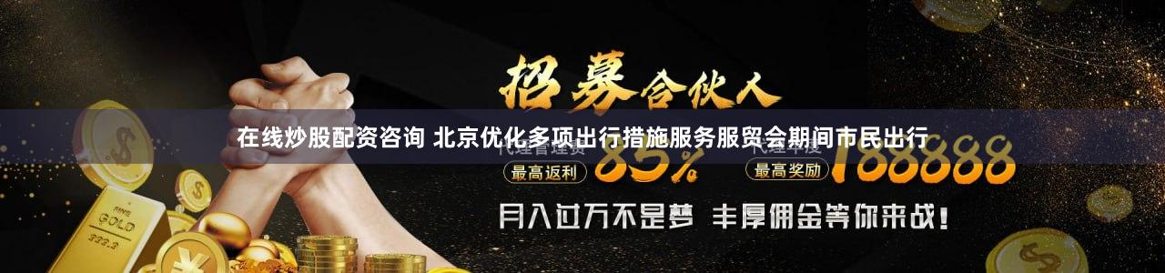 在线炒股配资咨询 北京优化多项出行措施服务服贸会期间市民出行
