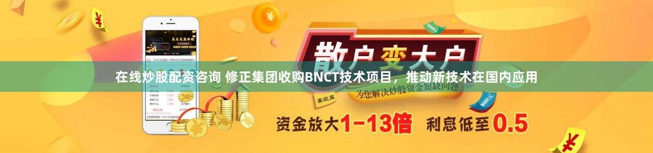在线炒股配资咨询 修正集团收购BNCT技术项目，推动新技术在国内应用