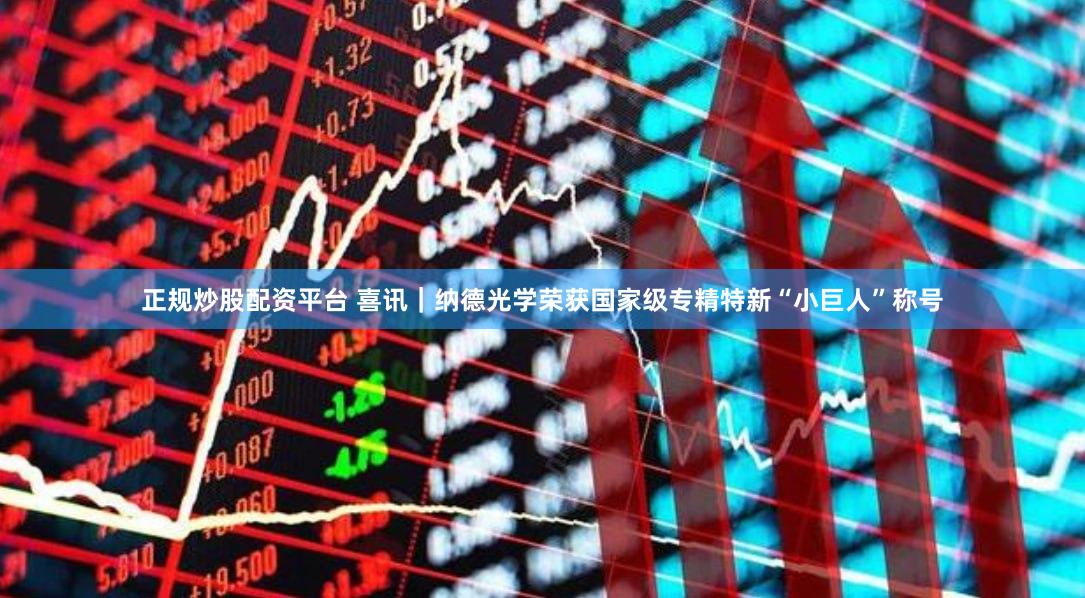 正规炒股配资平台 喜讯｜纳德光学荣获国家级专精特新“小巨人”称号