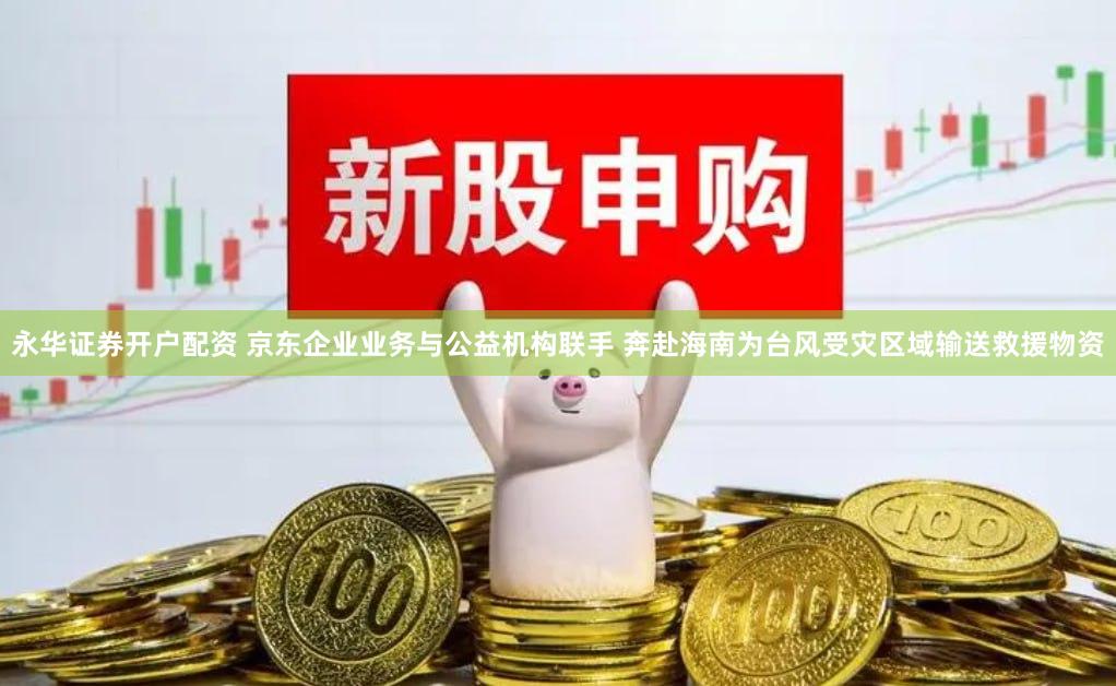 永华证券开户配资 京东企业业务与公益机构联手 奔赴海南为台风受灾区域输送救援物资