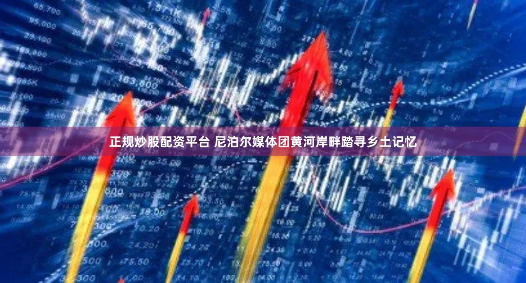 正规炒股配资平台 尼泊尔媒体团黄河岸畔踏寻乡土记忆