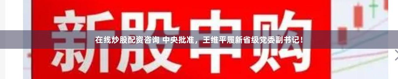 在线炒股配资咨询 中央批准，王维平履新省级党委副书记！