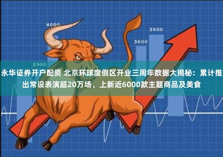 永华证券开户配资 北京环球度假区开业三周年数据大揭秘：累计推出常设表演超20万场、上新近6000款主题商品及美食