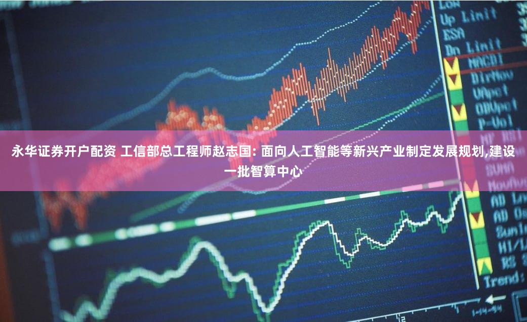 永华证券开户配资 工信部总工程师赵志国: 面向人工智能等新兴产业制定发展规划,建设一批智算中心