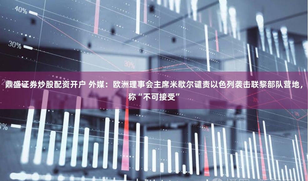 鼎盛证券炒股配资开户 外媒：欧洲理事会主席米歇尔谴责以色列袭击联黎部队营地，称“不可接受”