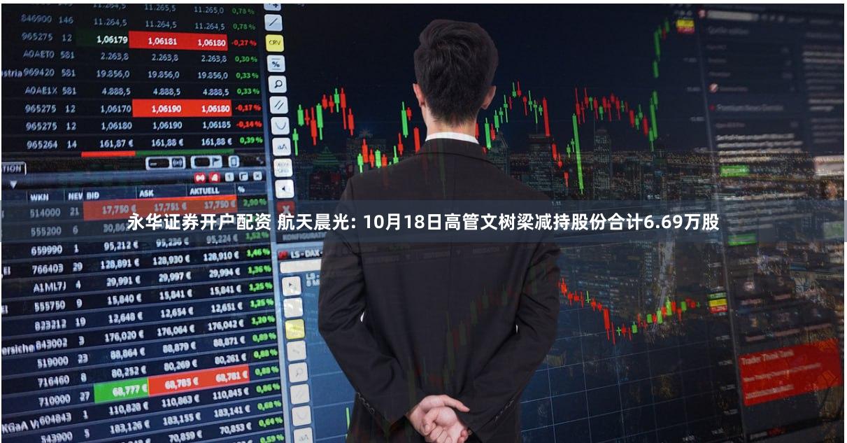永华证券开户配资 航天晨光: 10月18日高管文树梁减持股份合计6.69万股