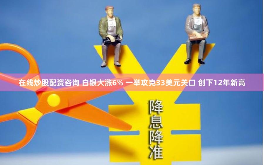 在线炒股配资咨询 白银大涨6% 一举攻克33美元关口 创下12年新高
