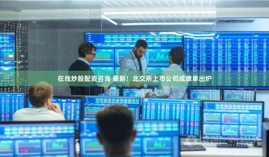 在线炒股配资咨询 最新！北交所上市公司成绩单出炉