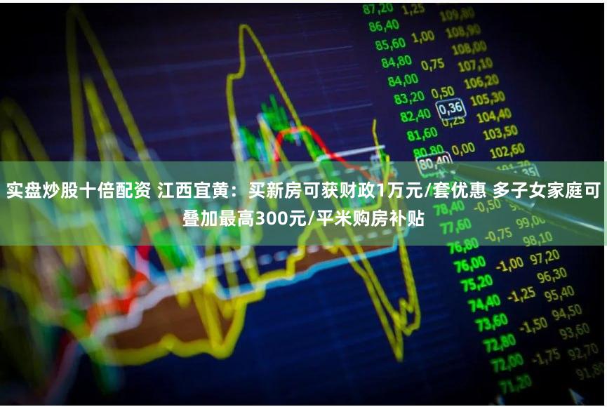 实盘炒股十倍配资 江西宜黄：买新房可获财政1万元/套优惠 多子女家庭可叠加最高300元/平米购房补贴
