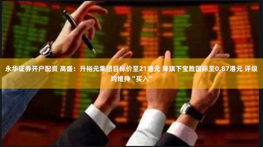 永华证券开户配资 高盛：升裕元集团目标价至21港元 降旗下宝胜国际至0.87港元 评级均维持“买入”